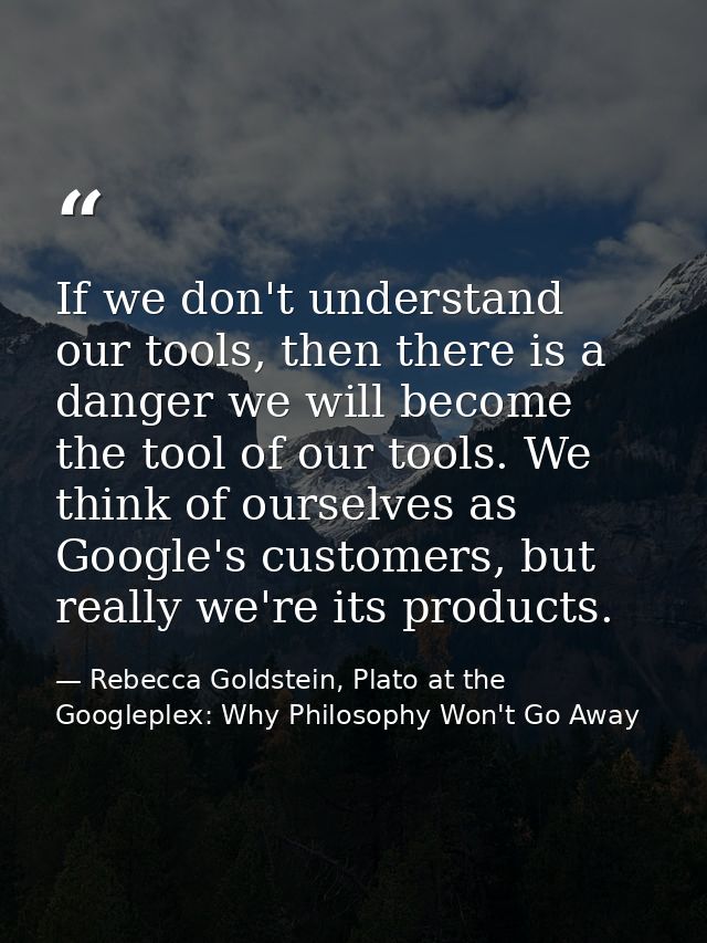 If we don't understand our tools, then there is a danger we will become the tool of our tools. We think of ourselves as  — Rebecca Goldstein, Plato at the Googleplex: Why Philosophy Won't Go Away