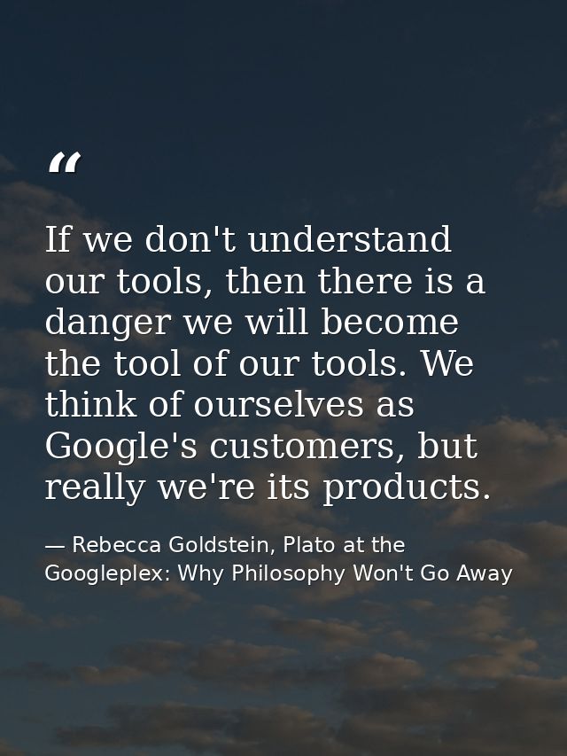 If we don't understand our tools, then there is a danger we will become the tool of our tools. We think of ourselves as  — Rebecca Goldstein, Plato at the Googleplex: Why Philosophy Won't Go Away