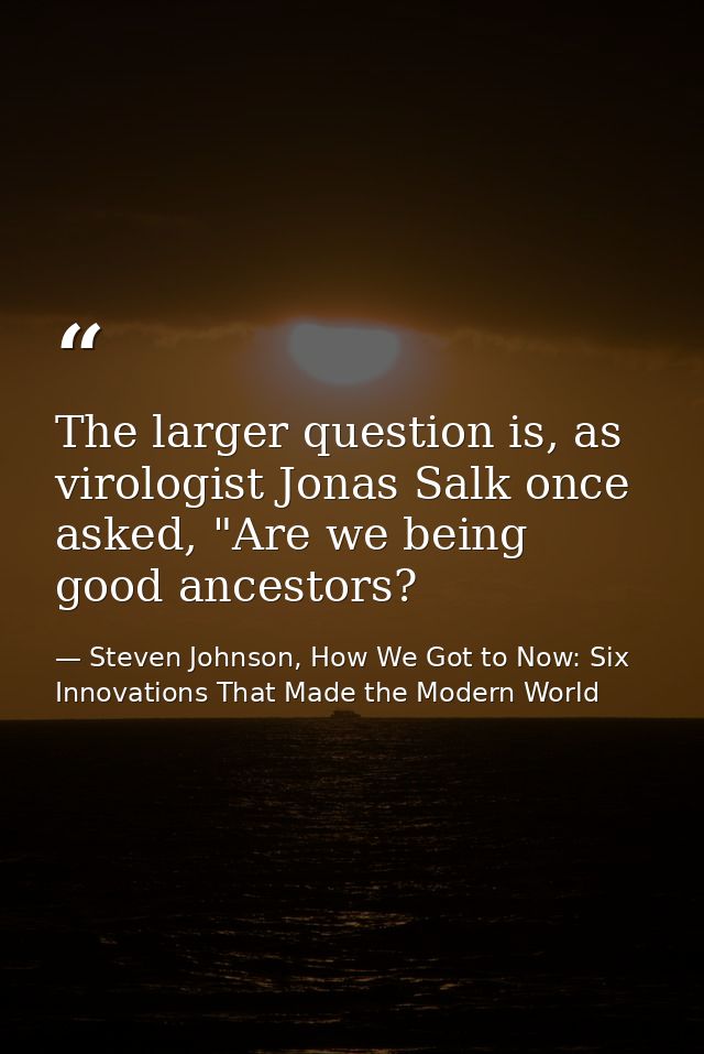 The larger question is, as virologist Jonas Salk once asked, "Are we being good ancestors? — Steven Johnson, How We Got to Now: Six Innovations That Made the Modern World