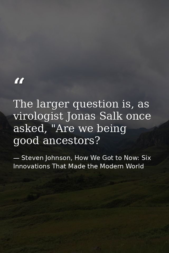 The larger question is, as virologist Jonas Salk once asked, "Are we being good ancestors? — Steven Johnson, How We Got to Now: Six Innovations That Made the Modern World