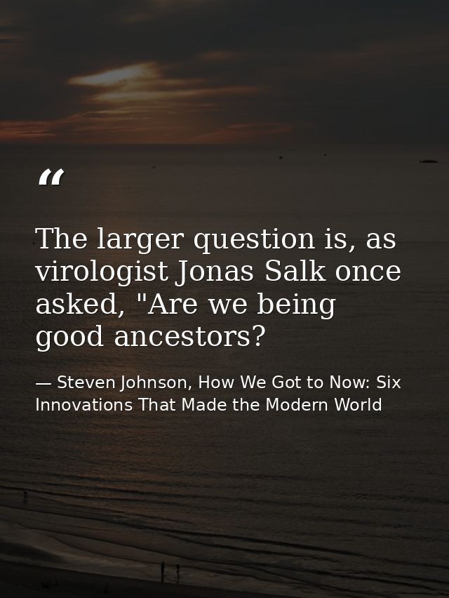 The larger question is, as virologist Jonas Salk once asked, "Are we being good ancestors? — Steven Johnson, How We Got to Now: Six Innovations That Made the Modern World