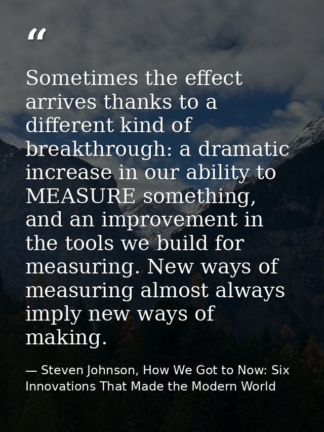 Sometimes the effect arrives thanks to a different kind of breakthrough: a dramatic increase in our ability to MEASURE s — Steven Johnson, How We Got to Now: Six Innovations That Made the Modern World