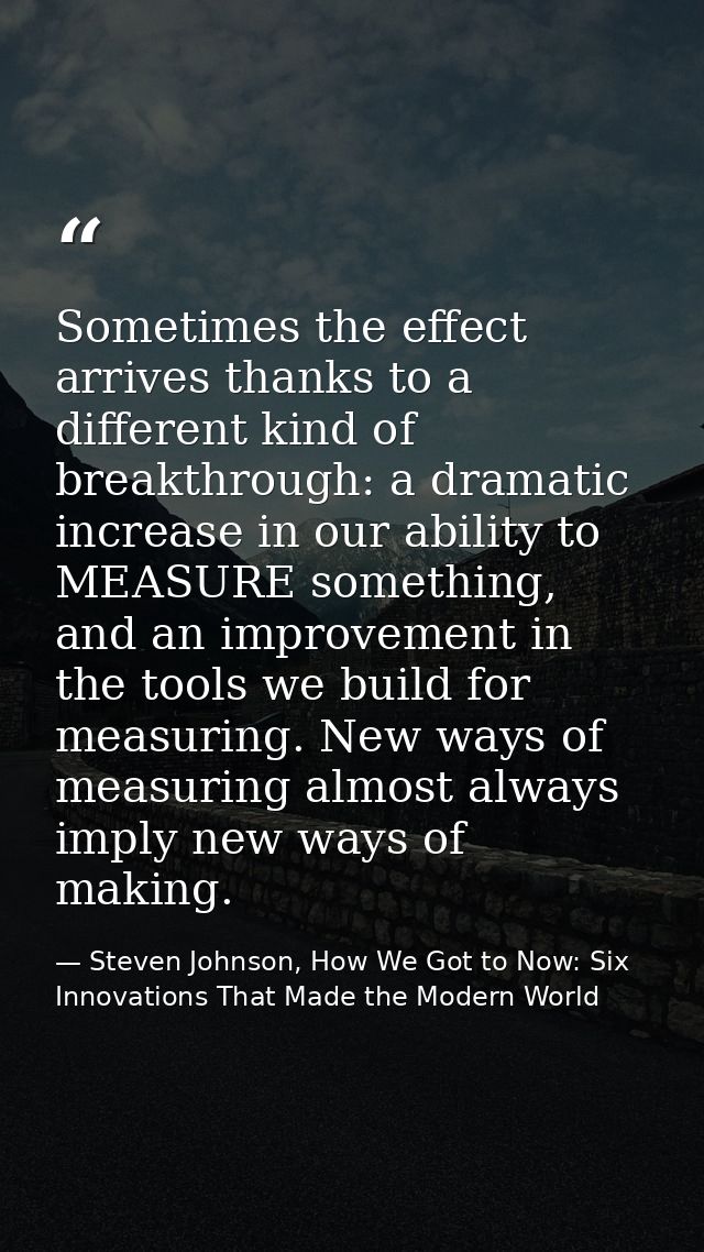 Sometimes the effect arrives thanks to a different kind of breakthrough: a dramatic increase in our ability to MEASURE s — Steven Johnson, How We Got to Now: Six Innovations That Made the Modern World