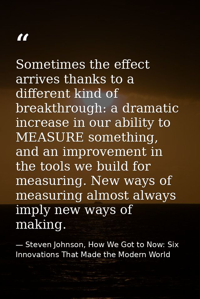 Sometimes the effect arrives thanks to a different kind of breakthrough: a dramatic increase in our ability to MEASURE s — Steven Johnson, How We Got to Now: Six Innovations That Made the Modern World
