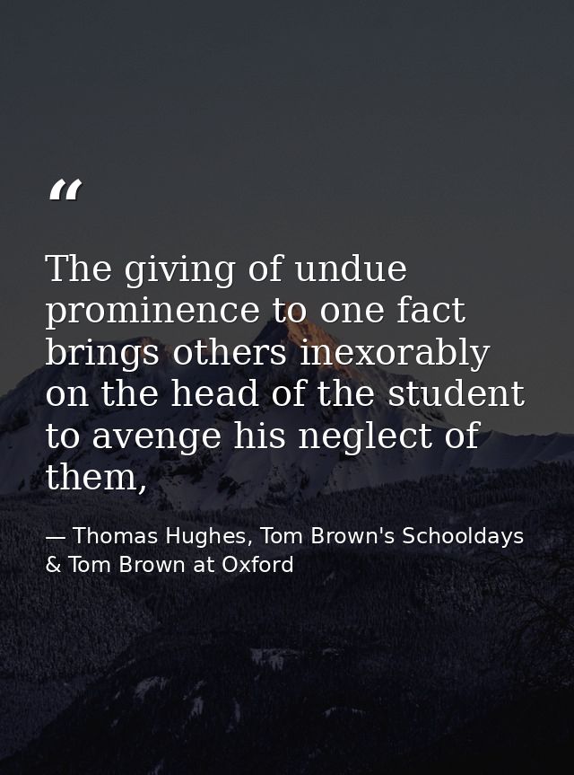 The giving of undue prominence to one fact brings others inexorably on the head of the student to avenge his neglect of  — Thomas Hughes, Tom Brown's Schooldays & Tom Brown at Oxford