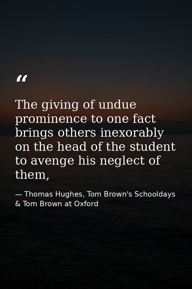 The giving of undue prominence to one fact brings others inexorably on the head of the student to avenge his neglect of  — Thomas Hughes, Tom Brown's Schooldays & Tom Brown at Oxford