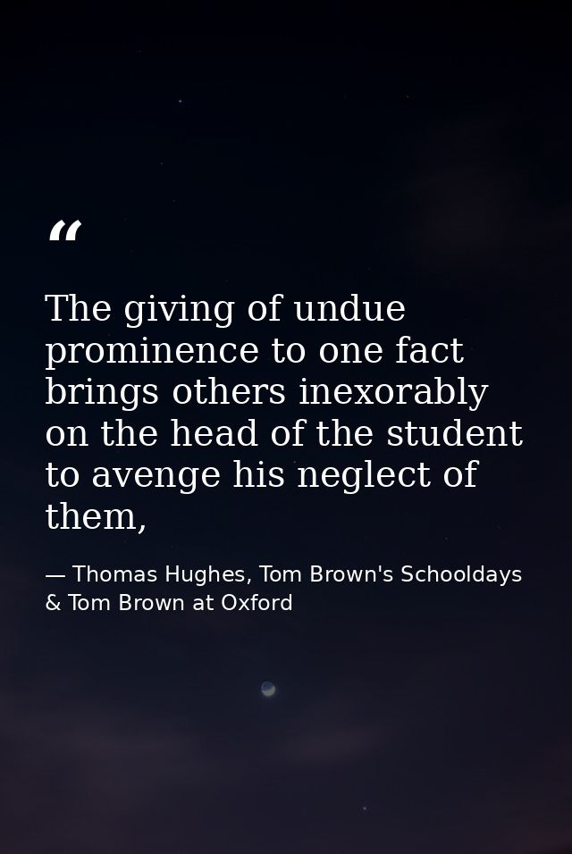The giving of undue prominence to one fact brings others inexorably on the head of the student to avenge his neglect of  — Thomas Hughes, Tom Brown's Schooldays & Tom Brown at Oxford