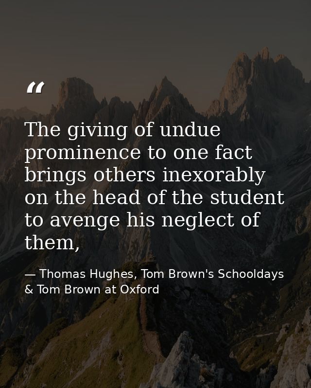 The giving of undue prominence to one fact brings others inexorably on the head of the student to avenge his neglect of  — Thomas Hughes, Tom Brown's Schooldays & Tom Brown at Oxford