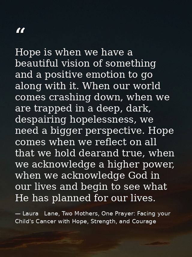 Hope is when we have a beautiful vision of something and a positive emotion to go along with it. When our world comes cr — Laura   Lane, Two Mothers, One Prayer: Facing your Child's Cancer with Hope, Strength, and Courage
