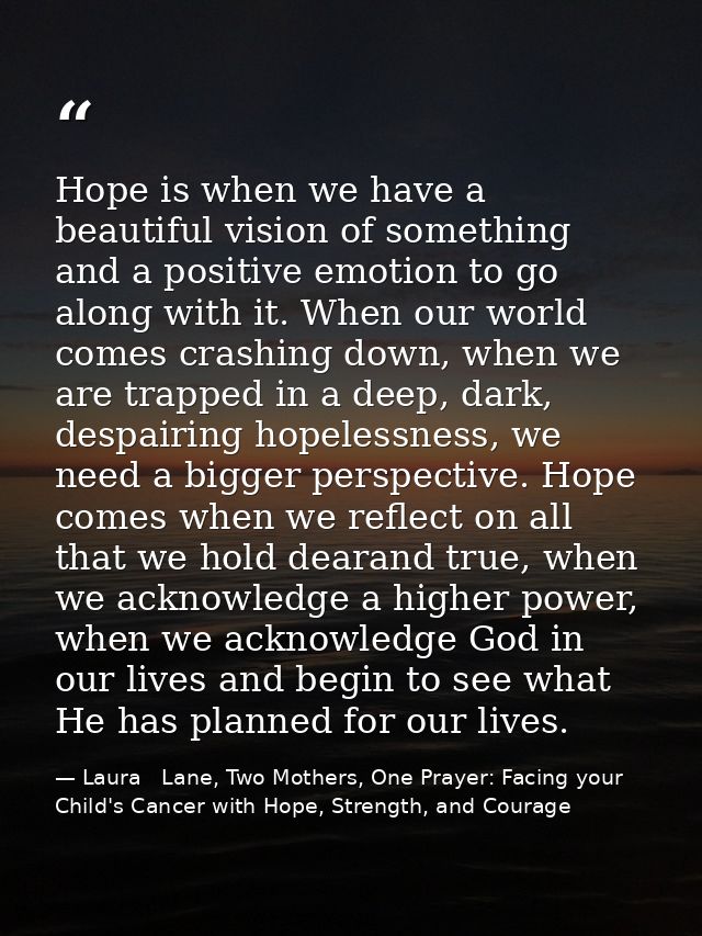 Hope is when we have a beautiful vision of something and a positive emotion to go along with it. When our world comes cr — Laura   Lane, Two Mothers, One Prayer: Facing your Child's Cancer with Hope, Strength, and Courage