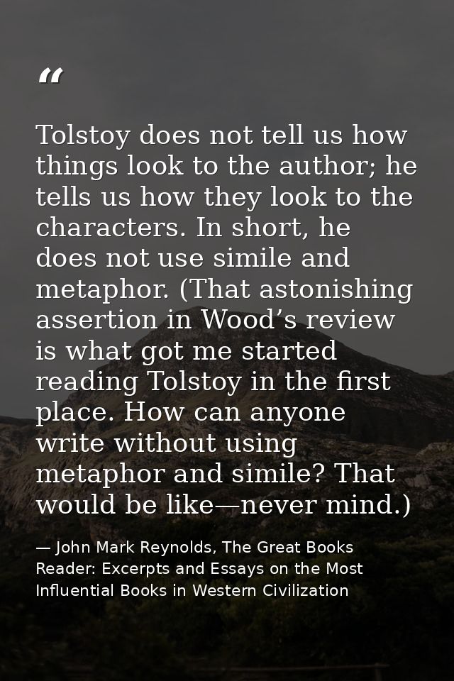 Tolstoy does not tell us how things look to the author; he tells us how they look to the characters. In short, he does n — John Mark Reynolds, The Great Books Reader: Excerpts and Essays on the Most Influential Books in Western Civilization