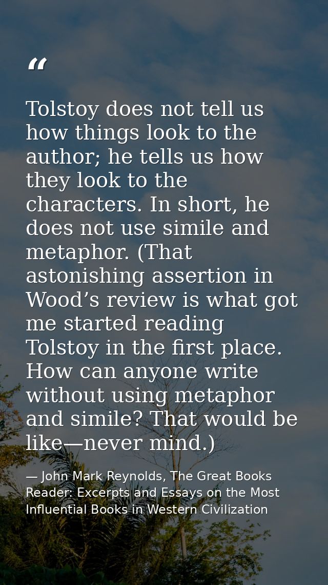 Tolstoy does not tell us how things look to the author; he tells us how they look to the characters. In short, he does n — John Mark Reynolds, The Great Books Reader: Excerpts and Essays on the Most Influential Books in Western Civilization