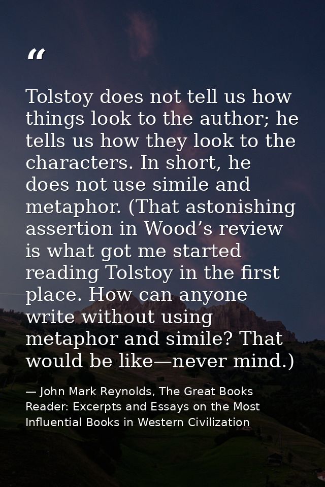 Tolstoy does not tell us how things look to the author; he tells us how they look to the characters. In short, he does n — John Mark Reynolds, The Great Books Reader: Excerpts and Essays on the Most Influential Books in Western Civilization