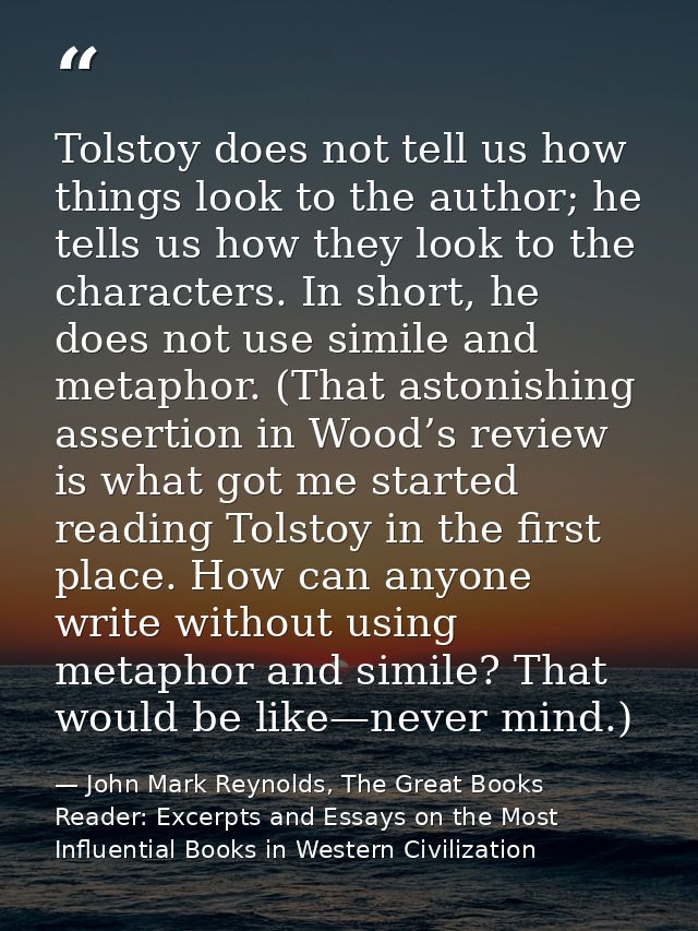 Tolstoy does not tell us how things look to the author; he tells us how they look to the characters. In short, he does n — John Mark Reynolds, The Great Books Reader: Excerpts and Essays on the Most Influential Books in Western Civilization