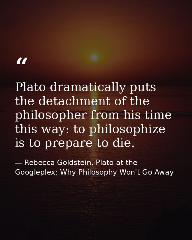 Plato dramatically puts the detachment of the philosopher from his time this way: to philosophize is to prepare to die. — Rebecca Goldstein, Plato at the Googleplex: Why Philosophy Won't Go Away