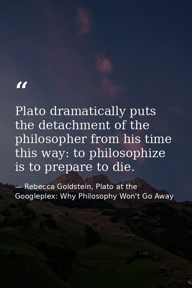 Plato dramatically puts the detachment of the philosopher from his time this way: to philosophize is to prepare to die. — Rebecca Goldstein, Plato at the Googleplex: Why Philosophy Won't Go Away