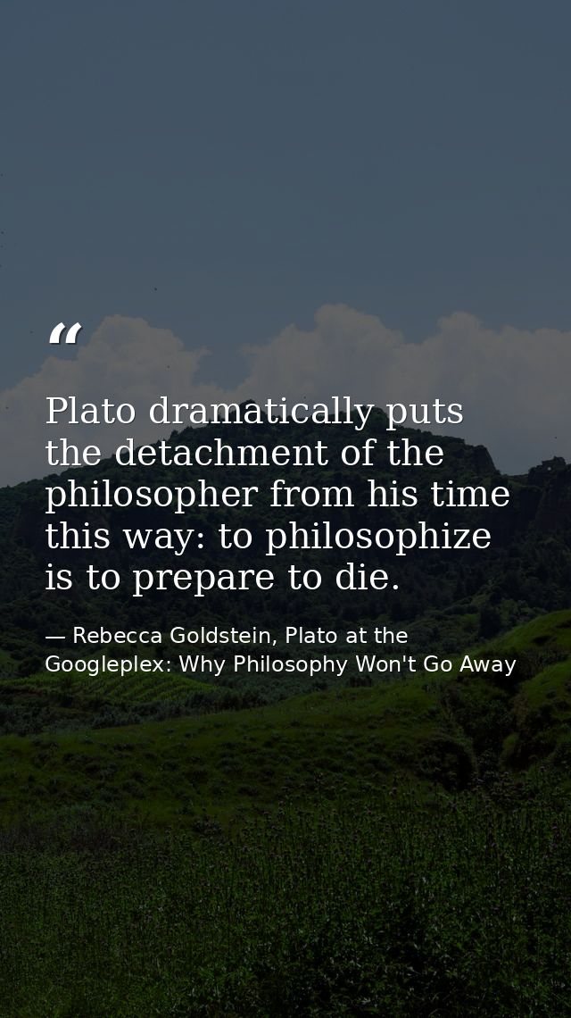 Plato dramatically puts the detachment of the philosopher from his time this way: to philosophize is to prepare to die. — Rebecca Goldstein, Plato at the Googleplex: Why Philosophy Won't Go Away