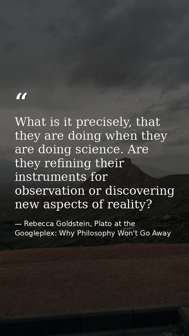 What is it precisely, that they are doing when they are doing science. Are they refining their instruments for observati — Rebecca Goldstein, Plato at the Googleplex: Why Philosophy Won't Go Away