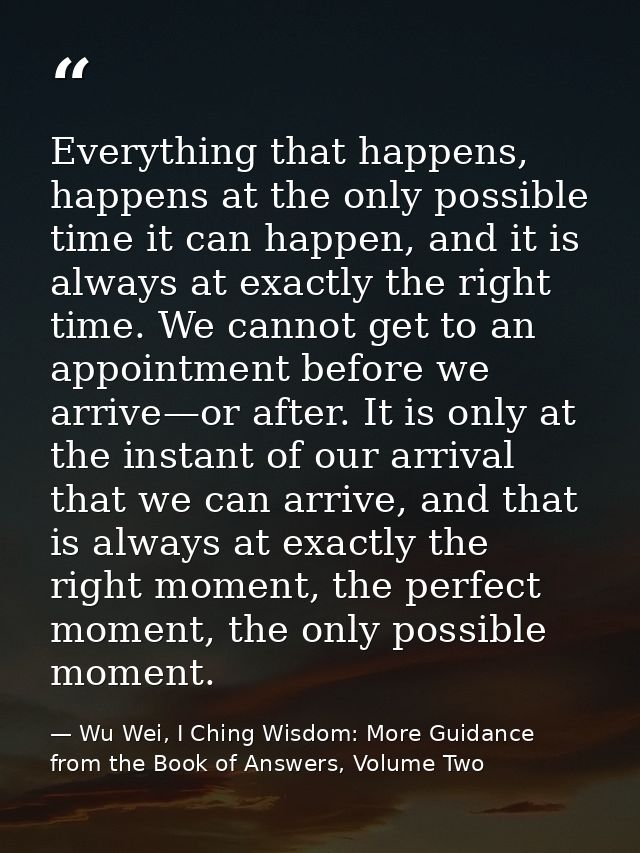 Everything that happens, happens at the only possible time it can happen, and it is always at exactly the right time. We — Wu Wei, I Ching Wisdom: More Guidance from the Book of Answers, Volume Two