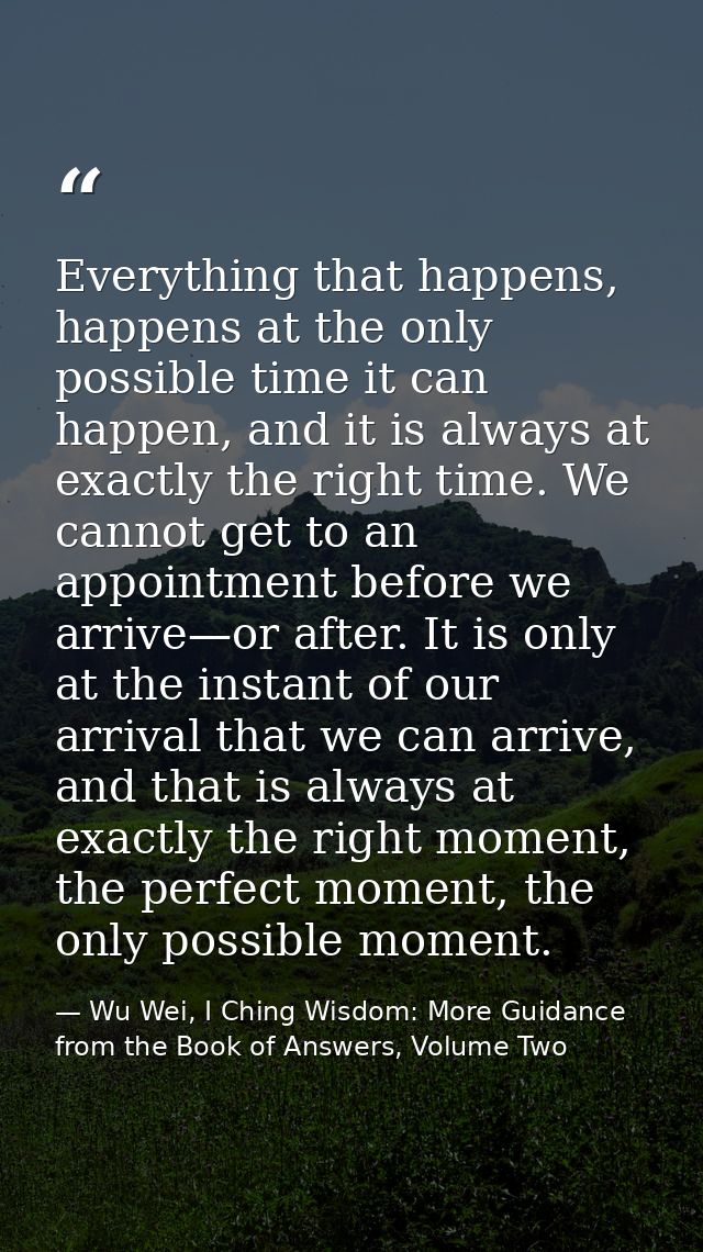 Everything that happens, happens at the only possible time it can happen, and it is always at exactly the right time. We — Wu Wei, I Ching Wisdom: More Guidance from the Book of Answers, Volume Two