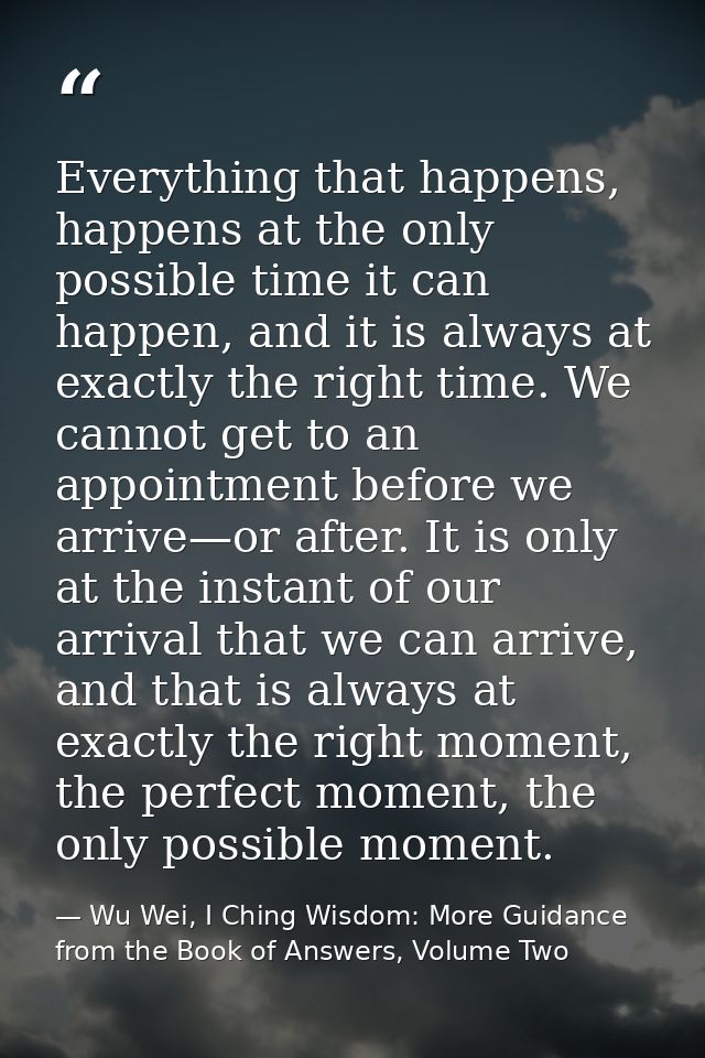 Everything that happens, happens at the only possible time it can happen, and it is always at exactly the right time. We — Wu Wei, I Ching Wisdom: More Guidance from the Book of Answers, Volume Two