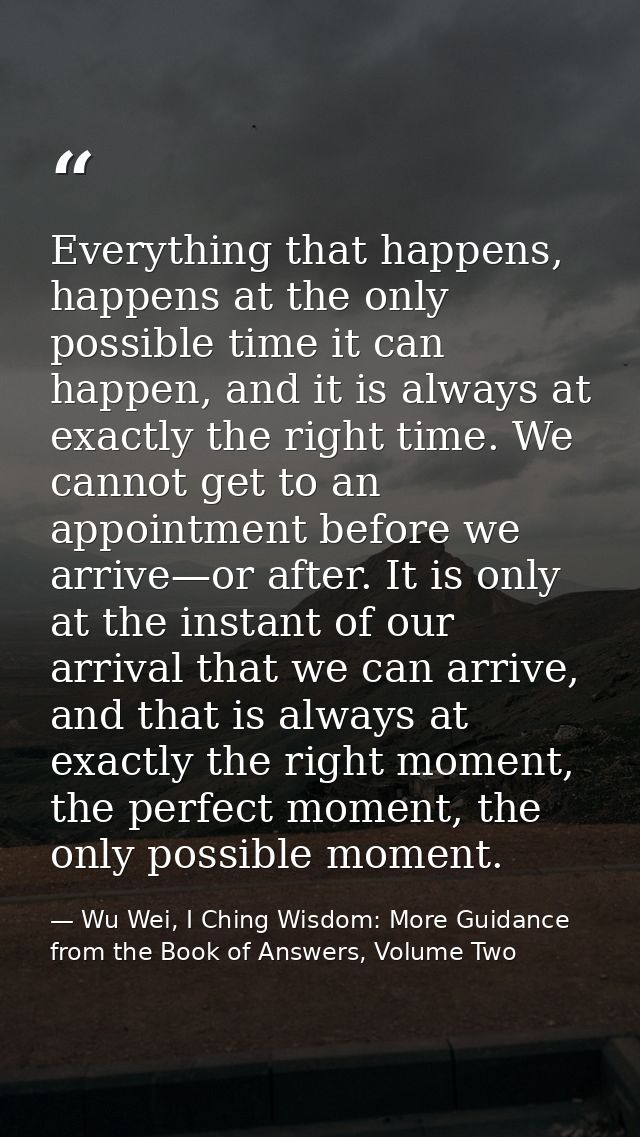 Everything that happens, happens at the only possible time it can happen, and it is always at exactly the right time. We — Wu Wei, I Ching Wisdom: More Guidance from the Book of Answers, Volume Two