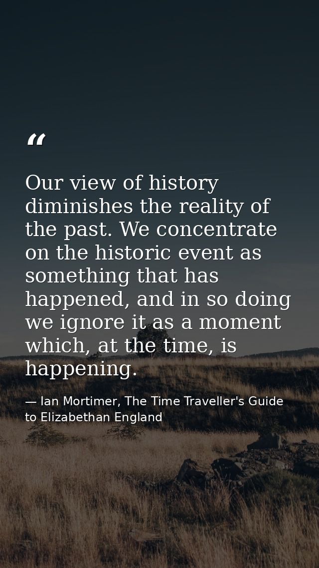 Our view of history diminishes the reality of the past. We concentrate on the historic event as something that has happe — Ian Mortimer, The Time Traveller's Guide to Elizabethan England