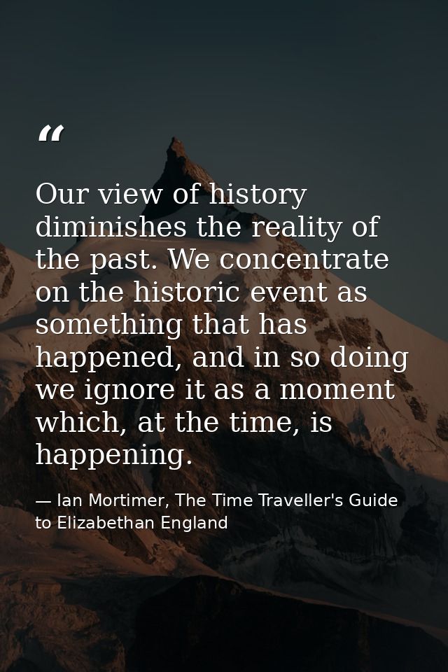Our view of history diminishes the reality of the past. We concentrate on the historic event as something that has happe — Ian Mortimer, The Time Traveller's Guide to Elizabethan England