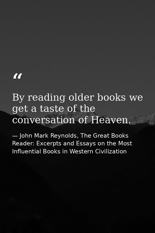 By reading older books we get a taste of the conversation of Heaven. — John Mark Reynolds, The Great Books Reader: Excerpts and Essays on the Most Influential Books in Western Civilization