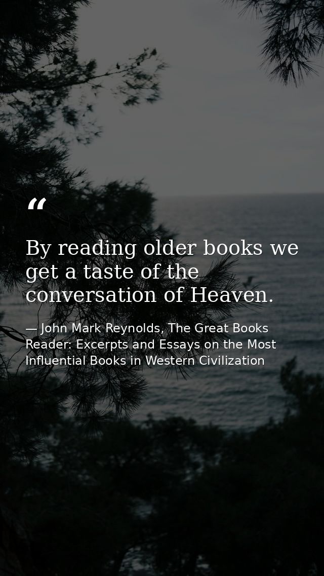 By reading older books we get a taste of the conversation of Heaven. — John Mark Reynolds, The Great Books Reader: Excerpts and Essays on the Most Influential Books in Western Civilization