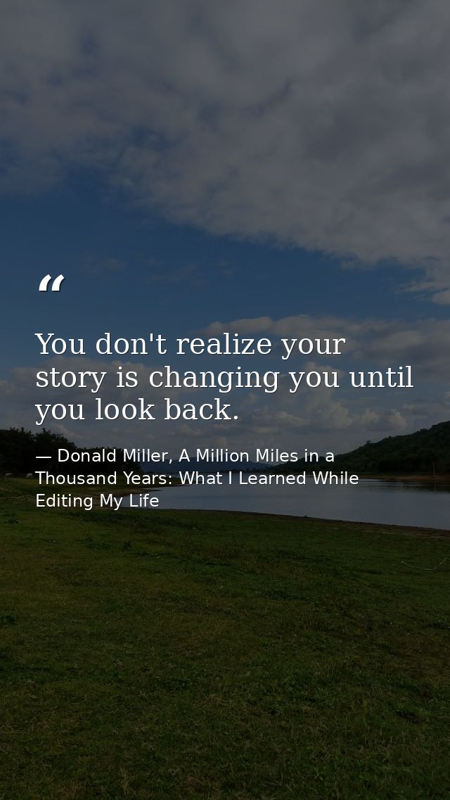 You don't realize your story is changing you until you look back. — Donald Miller, A Million Miles in a Thousand Years: What I Learned While Editing My Life