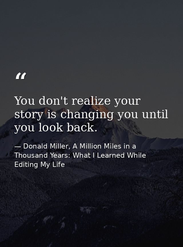 You don't realize your story is changing you until you look back. — Donald Miller, A Million Miles in a Thousand Years: What I Learned While Editing My Life