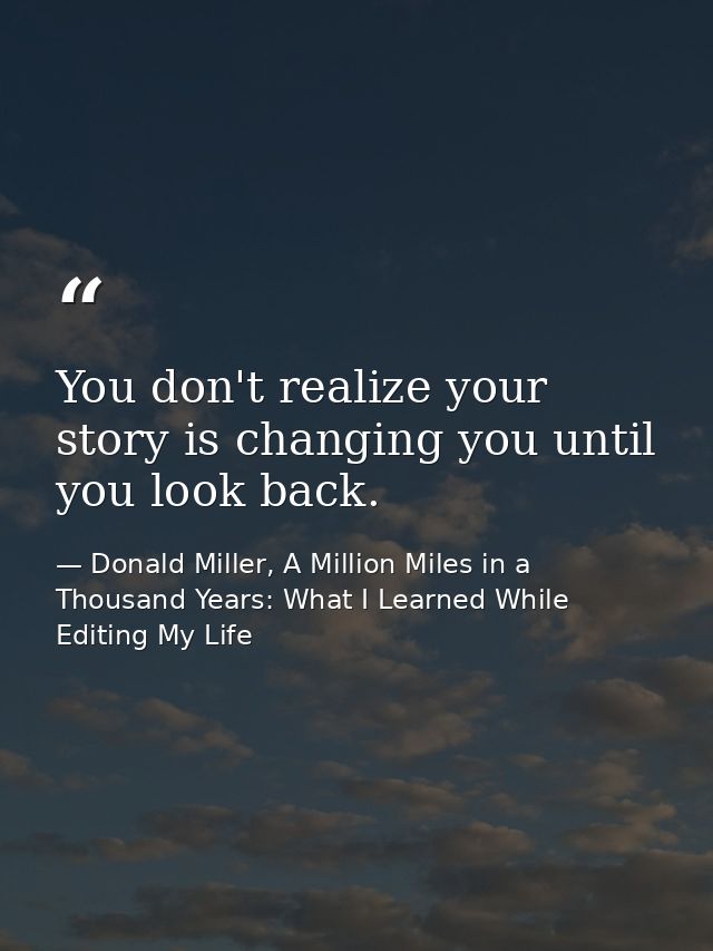 You don't realize your story is changing you until you look back. — Donald Miller, A Million Miles in a Thousand Years: What I Learned While Editing My Life