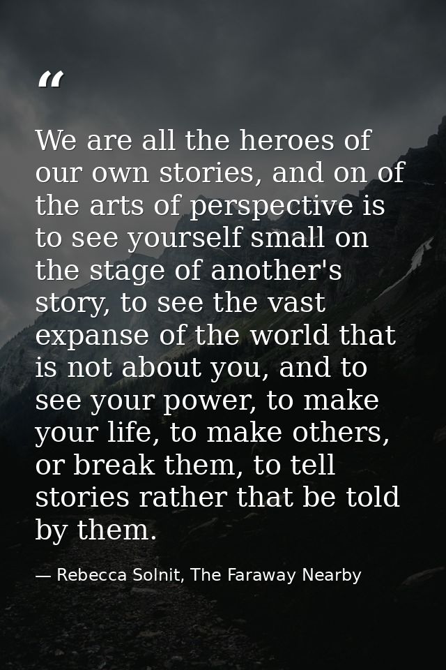 We are all the heroes of our own stories, and on of the arts of perspective is to see yourself small on the stage of ano — Rebecca Solnit, The Faraway Nearby