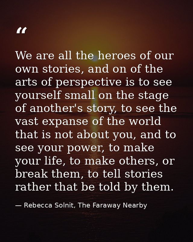 We are all the heroes of our own stories, and on of the arts of perspective is to see yourself small on the stage of ano — Rebecca Solnit, The Faraway Nearby