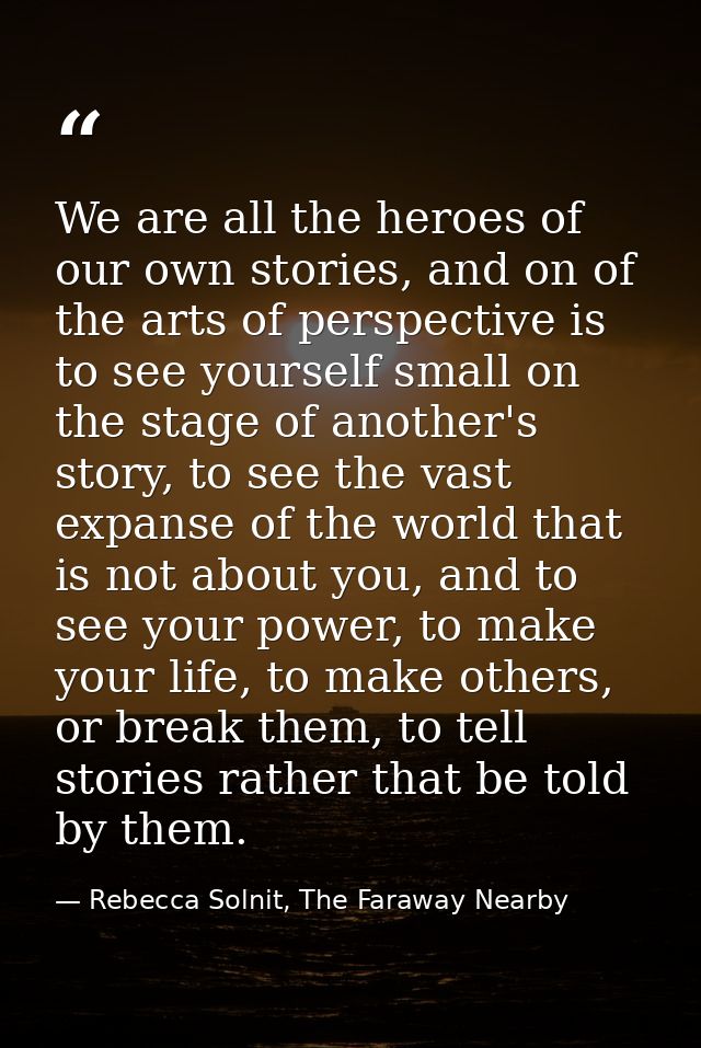 We are all the heroes of our own stories, and on of the arts of perspective is to see yourself small on the stage of ano — Rebecca Solnit, The Faraway Nearby