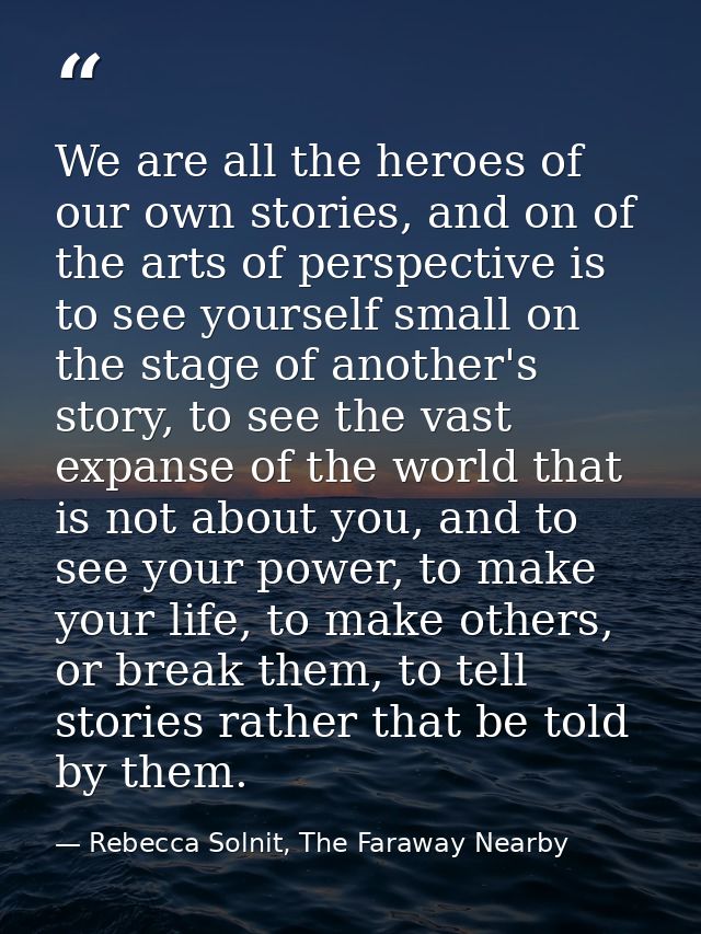 We are all the heroes of our own stories, and on of the arts of perspective is to see yourself small on the stage of ano — Rebecca Solnit, The Faraway Nearby