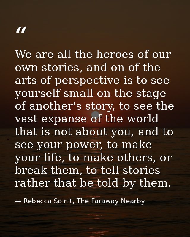 We are all the heroes of our own stories, and on of the arts of perspective is to see yourself small on the stage of ano — Rebecca Solnit, The Faraway Nearby