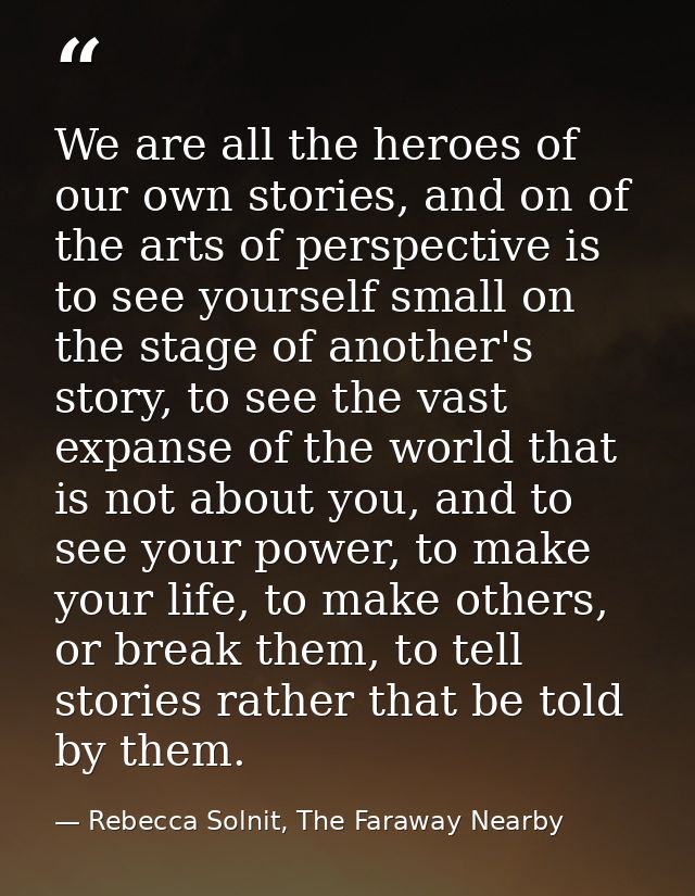 We are all the heroes of our own stories, and on of the arts of perspective is to see yourself small on the stage of ano — Rebecca Solnit, The Faraway Nearby