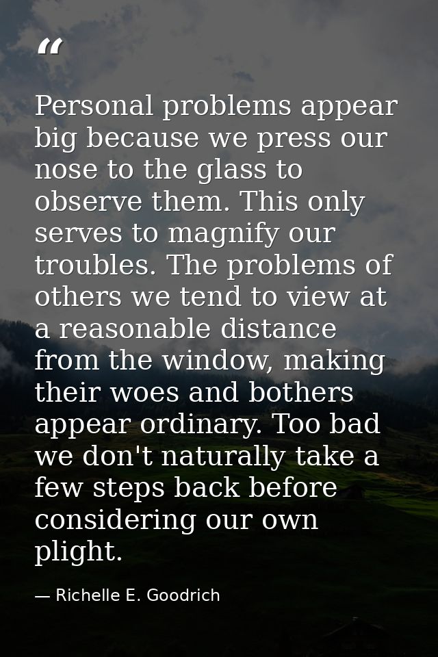 Personal problems appear big because we press our nose to the glass to observe them. This only serves to magnify our tro — Richelle E. Goodrich