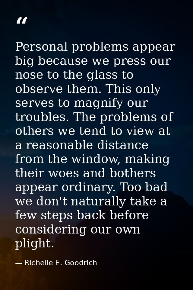 Personal problems appear big because we press our nose to the glass to observe them. This only serves to magnify our tro — Richelle E. Goodrich
