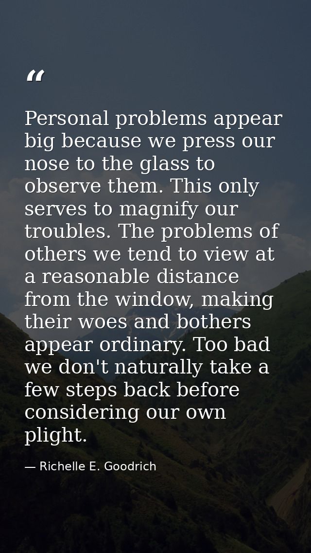 Personal problems appear big because we press our nose to the glass to observe them. This only serves to magnify our tro — Richelle E. Goodrich
