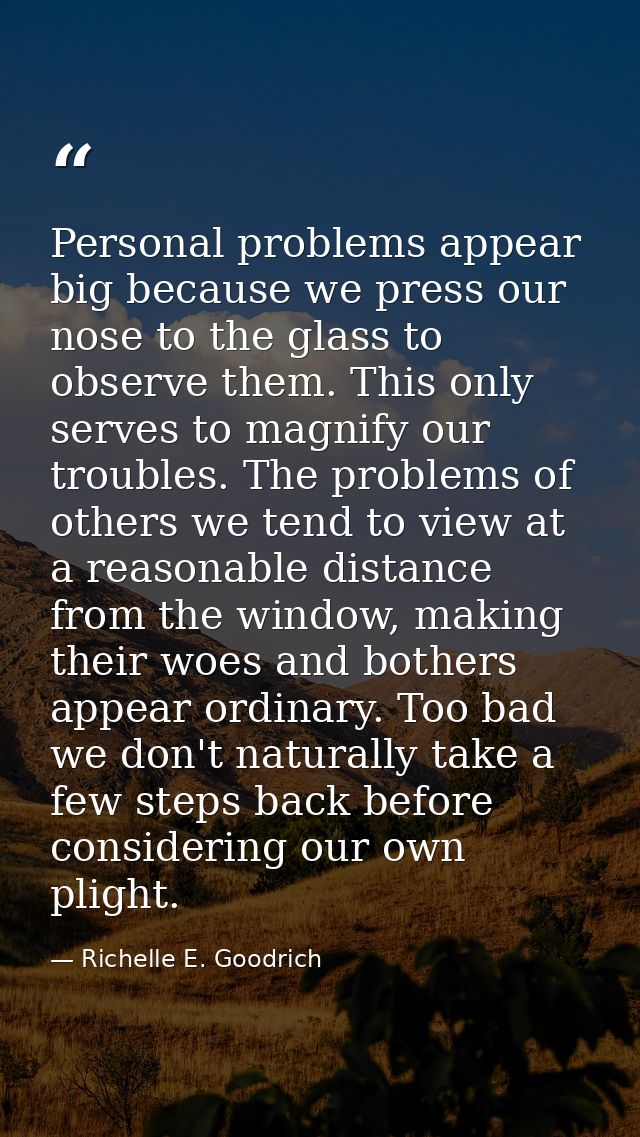 Personal problems appear big because we press our nose to the glass to observe them. This only serves to magnify our tro — Richelle E. Goodrich