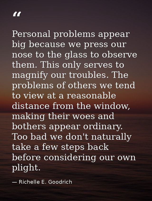 Personal problems appear big because we press our nose to the glass to observe them. This only serves to magnify our tro — Richelle E. Goodrich