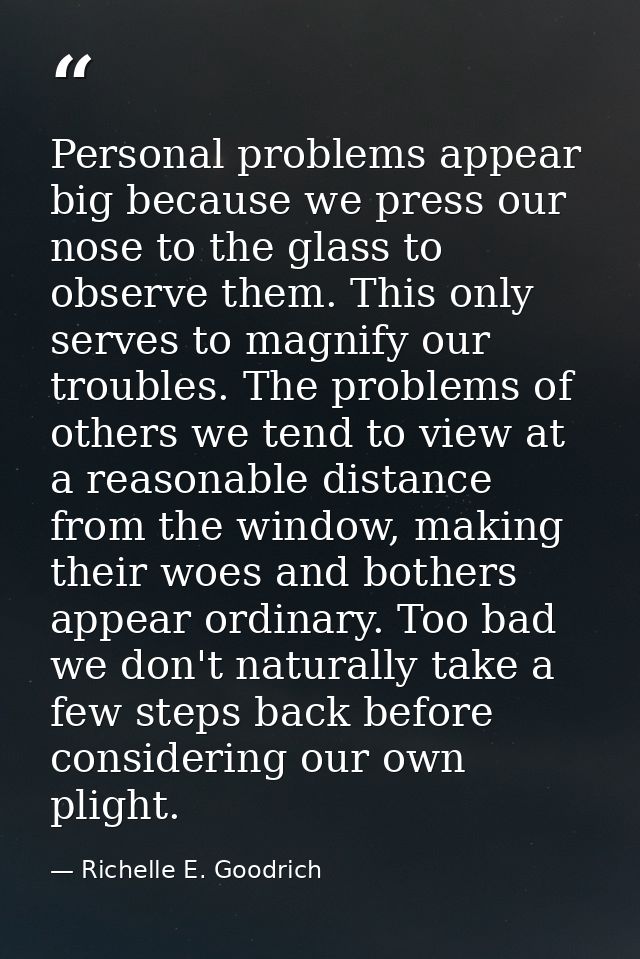 Personal problems appear big because we press our nose to the glass to observe them. This only serves to magnify our tro — Richelle E. Goodrich
