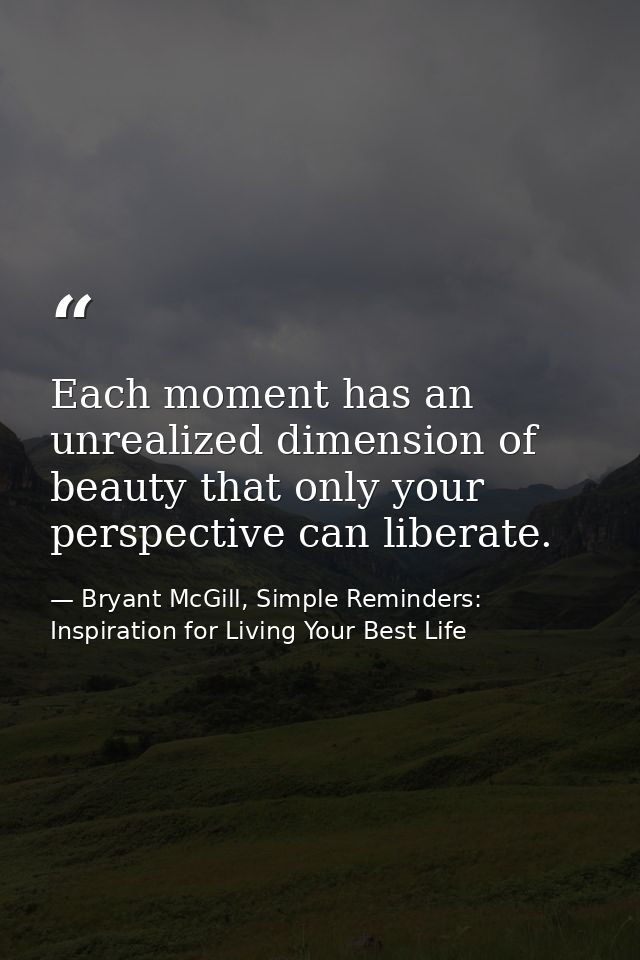 Each moment has an unrealized dimension of beauty that only your perspective can liberate. — Bryant McGill, Simple Reminders: Inspiration for Living Your Best Life