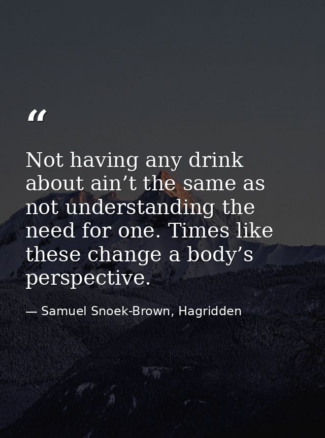Not having any drink about ain’t the same as not understanding the need for one. Times like these change a body’s perspe — Samuel Snoek-Brown, Hagridden
