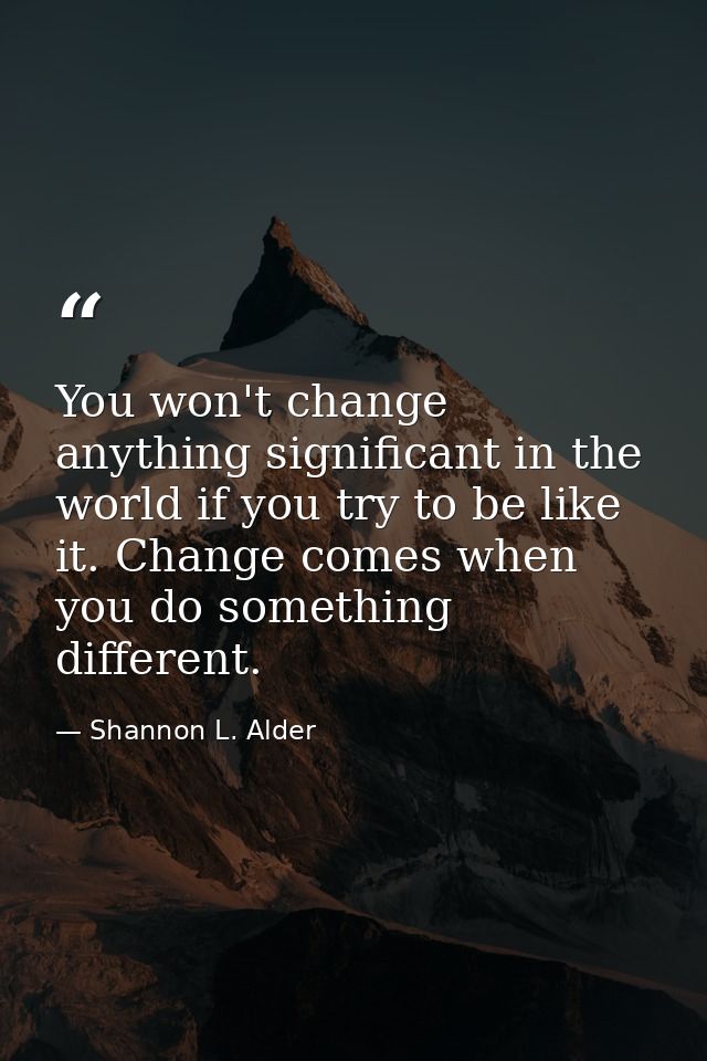 You won't change anything significant in the world if you try to be like it. Change comes when you do something differen — Shannon L. Alder