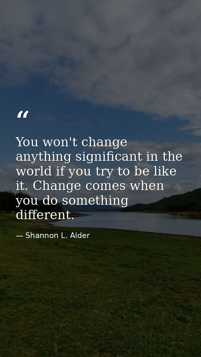 You won't change anything significant in the world if you try to be like it. Change comes when you do something differen — Shannon L. Alder