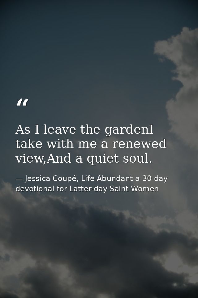 As I leave the gardenI take with me a renewed view,And a quiet soul. — Jessica Coupé, Life Abundant a 30 day devotional for Latter-day Saint Women